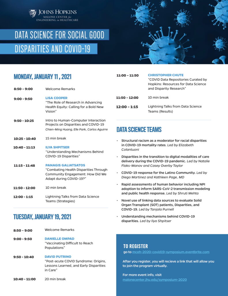 Johns Hopkins Malone Center for Engineering in Healthcare. Data Science for Social Good. Disparities and COVID-19. Monday, January 11, 2021. 8:50 – 9:00 Welcome Remarks. 9:00 - 9:50 LISA COOPER “The Role of Research in Advancing Health Equity: Calling for a Bold New Vision”. 9:50 - 10:25 Intro to Human-Computer Interaction Projects on Disparities and COVID-19 Chien-Ming Huang, Elle Park, Carlos Aguirre. 10:25 - 10:40 15 min break. 10:40 - 11:13 ILYA SHPITSER “Understanding Mechanisms Behind COVID-19 Disparities”. 11:15 - 11:48 PANAGIS GALIATSATOS “Combating Health Disparities Through Community Engagement: How Did We Adapt during COVID-19?”. 11:50 - 12:00 10 min break. 12:00 - 1:15 Lightning Talks from Data Science Teams (Strategies). Tuesday, January 19, 2021. 8:50 – 9:00 Welcome Remarks. 9:00 - 9:50 DANIELLE OMPAD “Vaccinating Difficult to Reach Populations”. 9:50 - 10:40 DAVID PUTRINO “Post-acute COVID Syndrome: Origins, Lessons Learned, and Early Disparities in Care”. 10:40 - 11:00 20 min break. 11:00 – 11:50 CHRISTOPHER CHUTE “COVID Data Repositories Curated by Hopkins: Resources for Data Science and Disparity Research”. 11:50 – 12:00 10 min break. 12:00 – 1:15 Lightning Talks from Data Science Teams (Results). Data Science Teams. Structural racism as a moderator for racial disparities in COVID-19 mortality rates. Led by Elizabeth Colantuoni. Disparities in the transition to digital modalities of care delivery during the COVID-19 pandemic. Led by Natalie Flaks-Manov and Casey Overby Taylor. COVID-19 response for the Latino Community. Led by Diego Martinez and Kathleen Page, MD. Rapid assessments of human behavior including NPI adoption to inform SARS-CoV-2 transmission modeling and public health response. Led by Shruti Mehta. Novel use of linking data sources to evaluate Solid Organ Transplant (SOT) patients, Disparities, and COVID-19. Led by Tanjala Purnell. Understanding mechanisms behind COVID-19 disparities. Led by Ilya Shpitser. To register, go to mceh-2020-covid19-symposium.eventbrite.com. After you register, you will receive a link that will allow you to join the program virtually. For more event info, visit malonecenter.jhu.edu/symposium-2020.