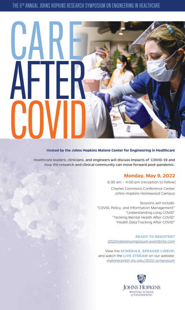 The 6th Annual Johns Hopkins Research Symposium on Engineering in Healthcare. Care After COVID. Hosted by the Johns Hopkins Malone Center for Engineering in Healthcare. Healthcare leaders, clinicians, and engineers will discuss impacts of COVID-19 and how the research and clinical community can move forward post-pandemic. Monday, May 9, 2022, 8:30 am – 4:00 pm (reception to follow), Charles Commons Conference Center, Johns Hopkins Homewood Campus. Sessions will include: “COVID, Policy, and Information Management”, “Understanding Long COVID”, “Tackling Mental Health After COVID”, “Health Data Tracking After COVID”. Ready to register? 2022malonesymposium.eventbrite.com. View the schedule, speaker lineup, and watch the live stream on our website: malonecenter.jhu.edu/2022-symposium. Johns Hopkins Whiting School of Engineering.