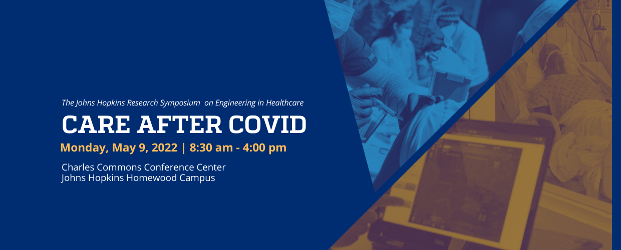 The Johns Hopkins Research Symposium on Engineering in Healthcare. Care After COVID. Monday, May 9, 2022 | 8:30 am - 4:00 pm. Charles Commons Conference Center, Johns Hopkins Homewood Campus.