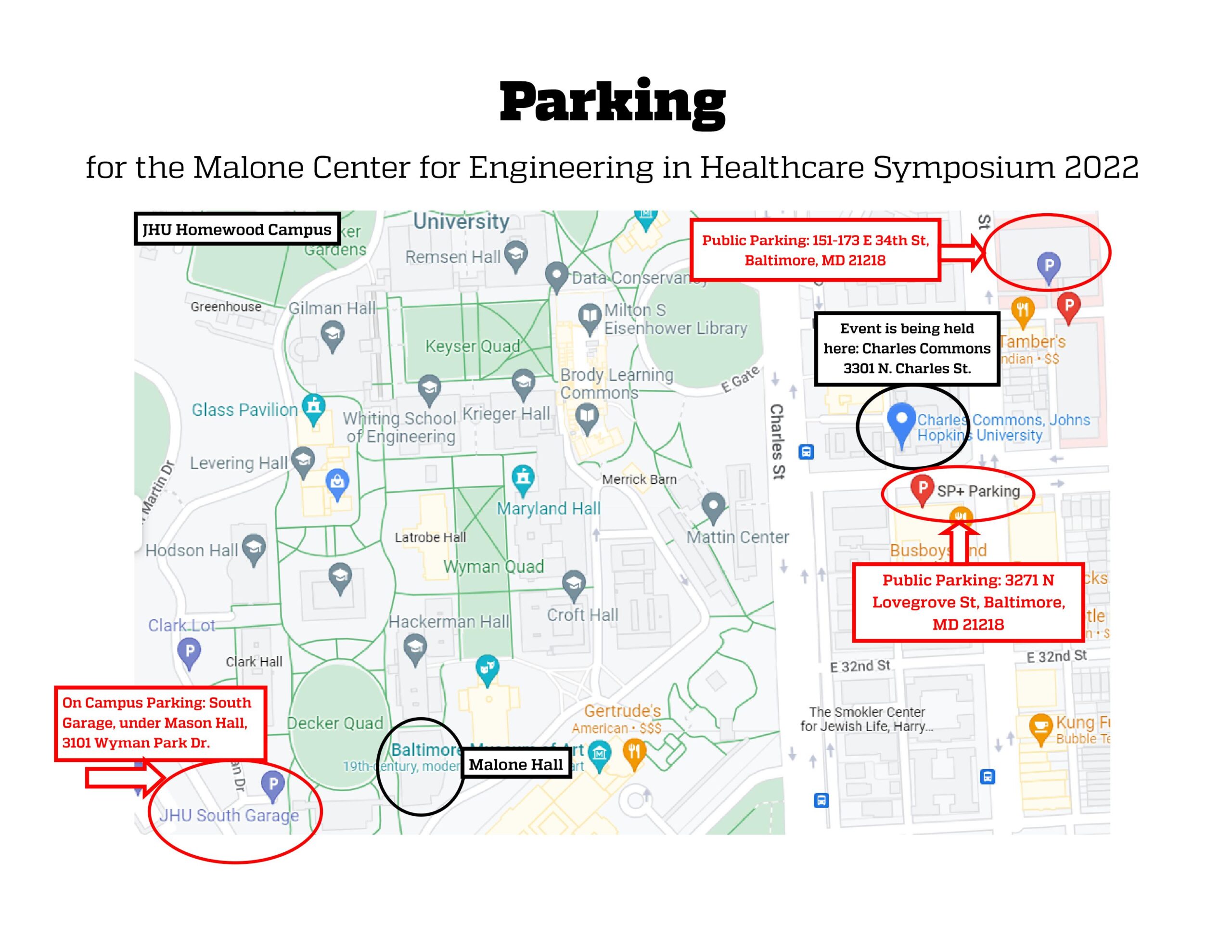 Parking for the Malone Center for Engineering in Healthcare Symposium 2022. Map of the Johns Hopkins Homewood campus and environs. JHU Homewood Campus. In a red circle: On Campus Parking: South Garage, Under Mason Hall, 3101 Wyman Park Dr. In a black circle: Malone Hall. In a red circle: Public Parking: 151-173 E 34th St. Baltimore, MD 21218. In a black circle: Event is being held here: Charles Commons 3301 N. Charles St. In a red circle: Public Parking: 3271 N Lovegrove St, Baltimore, MD 21218.